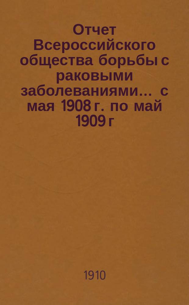 Отчет Всероссийского общества борьбы с раковыми заболеваниями... ... с мая 1908 г. по май 1909 г.