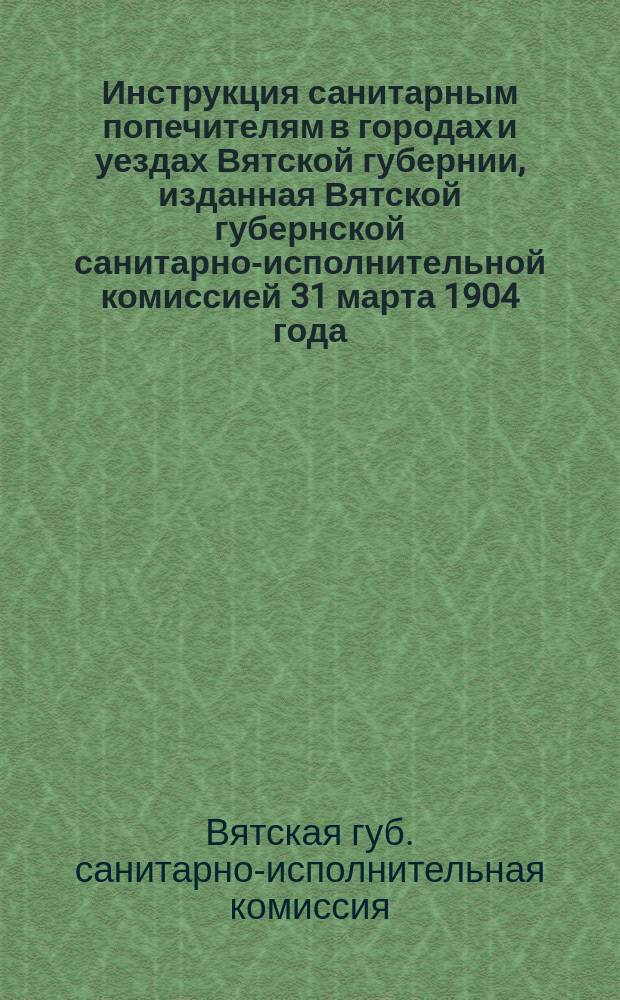 Инструкция санитарным попечителям в городах и уездах Вятской губернии, изданная Вятской губернской санитарно-исполнительной комиссией 31 марта 1904 года