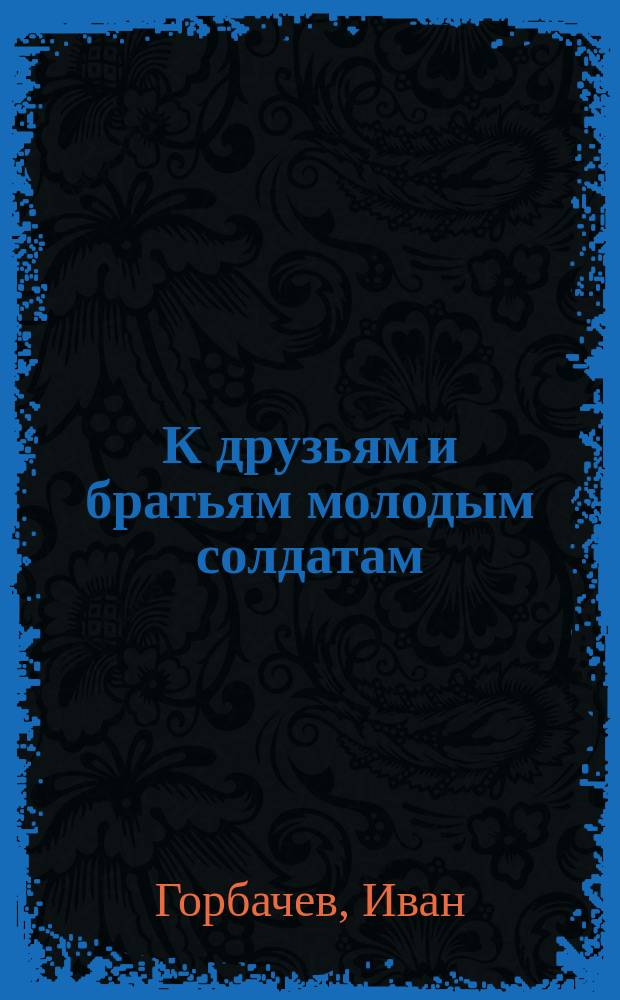 К друзьям и братьям молодым солдатам : Стихотворение