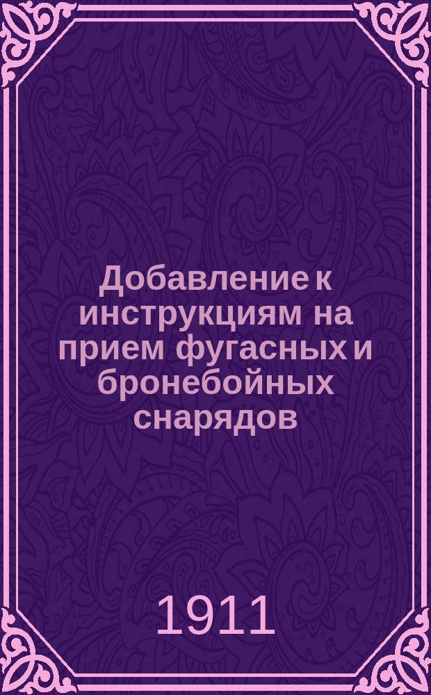 Добавление к инструкциям на прием фугасных и бронебойных снарядов : (По Надп. Арт. ком. 1910 г. № 8 и Надп. Арт. ком. 1911 г. № 111)