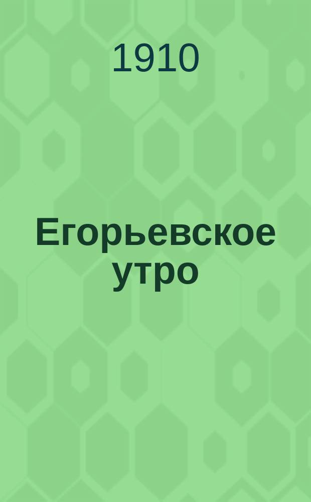 Егорьевское утро : Еженед. ил. худож.-лит., обществ., попул.-науч. и юмористич. журн. Г. 1