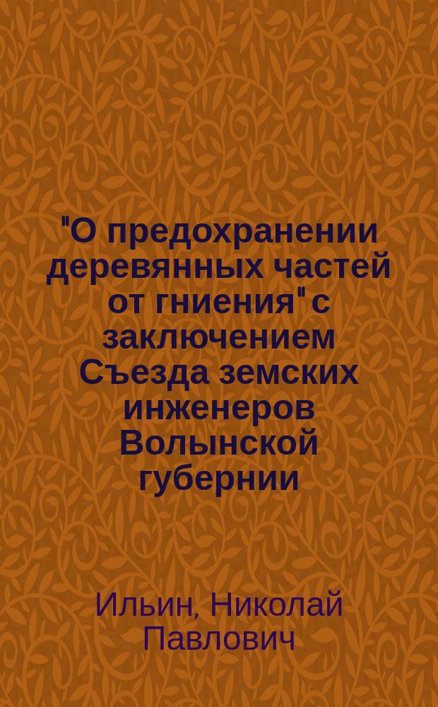 "О предохранении деревянных частей от гниения" с заключением Съезда земских инженеров Волынской губернии : Доклад инж. Техн. бюро Волын. губ. управы Н.П. Ильина
