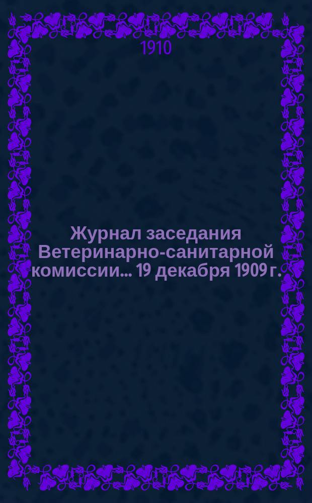 Журнал заседания Ветеринарно-санитарной комиссии... ... 19 декабря 1909 г.