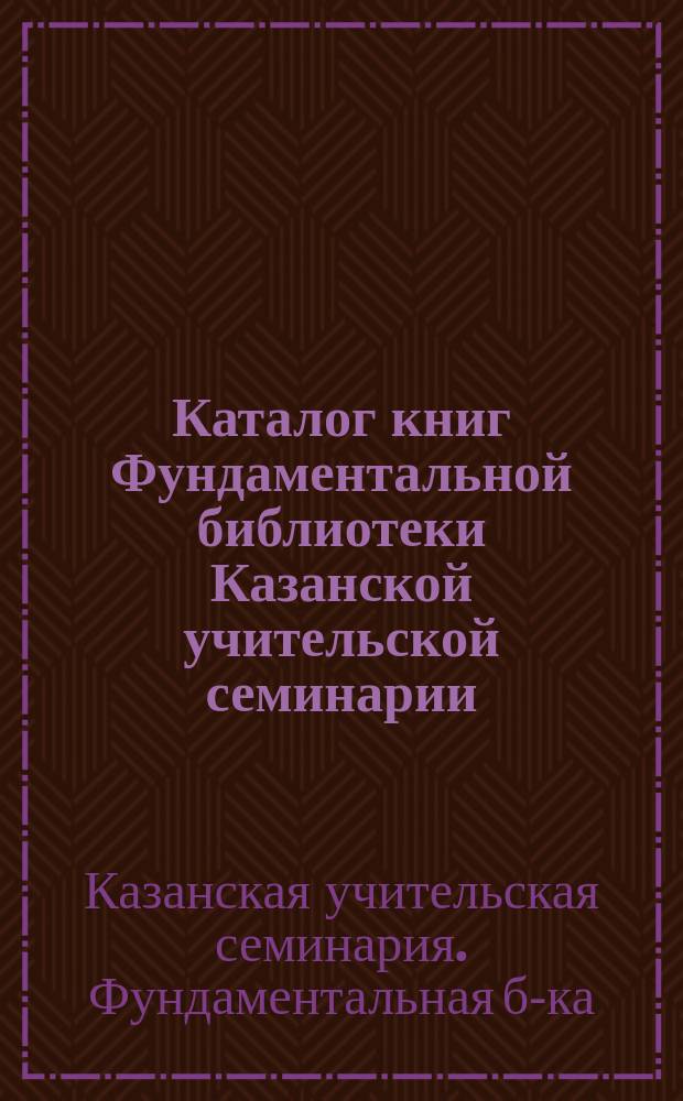 Каталог книг Фундаментальной библиотеки Казанской учительской семинарии