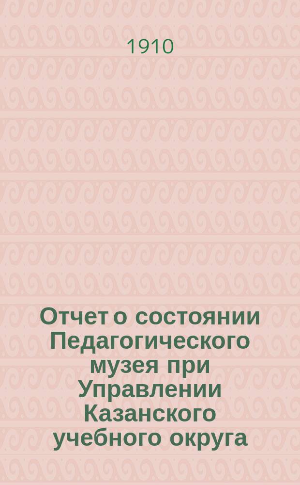 Отчет о состоянии Педагогического музея при Управлении Казанского учебного округа... ... в 1909 году
