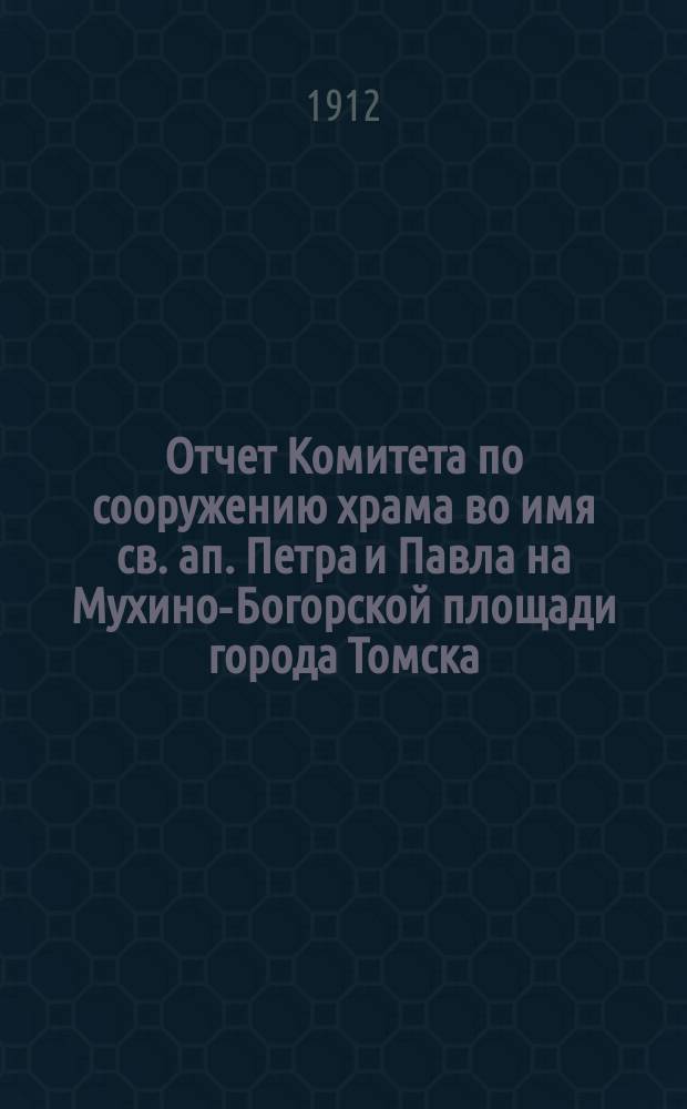 Отчет Комитета по сооружению храма во имя св. ап. Петра и Павла на Мухино-Богорской площади города Томска... ... составлен 1 января 1912 г.