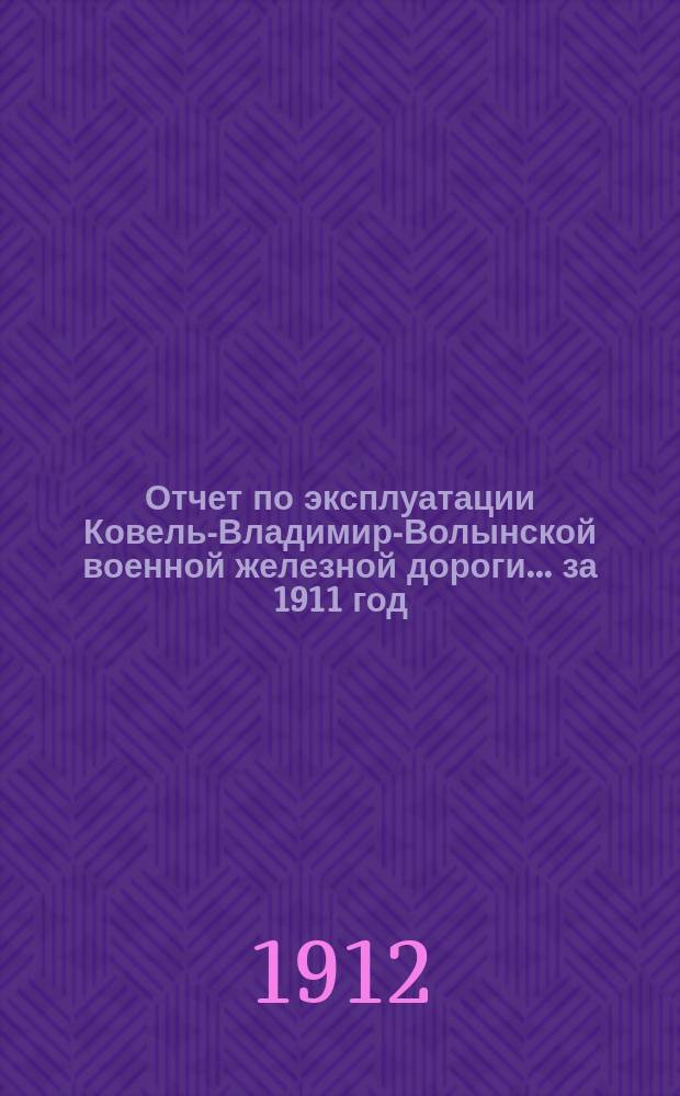 Отчет по эксплуатации Ковель-Владимир-Волынской военной железной дороги... ... за 1911 год