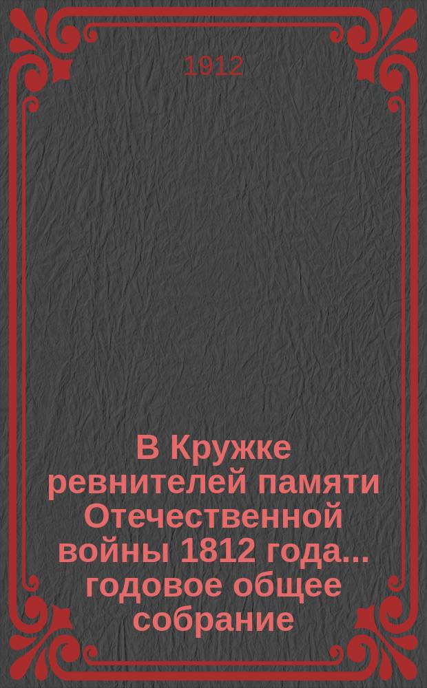 В Кружке ревнителей памяти Отечественной войны 1812 года... ... [годовое общее собрание] : ... [годовое общее собрание] ; Годовой, за 1911 год, отчет секретаря Кружка...