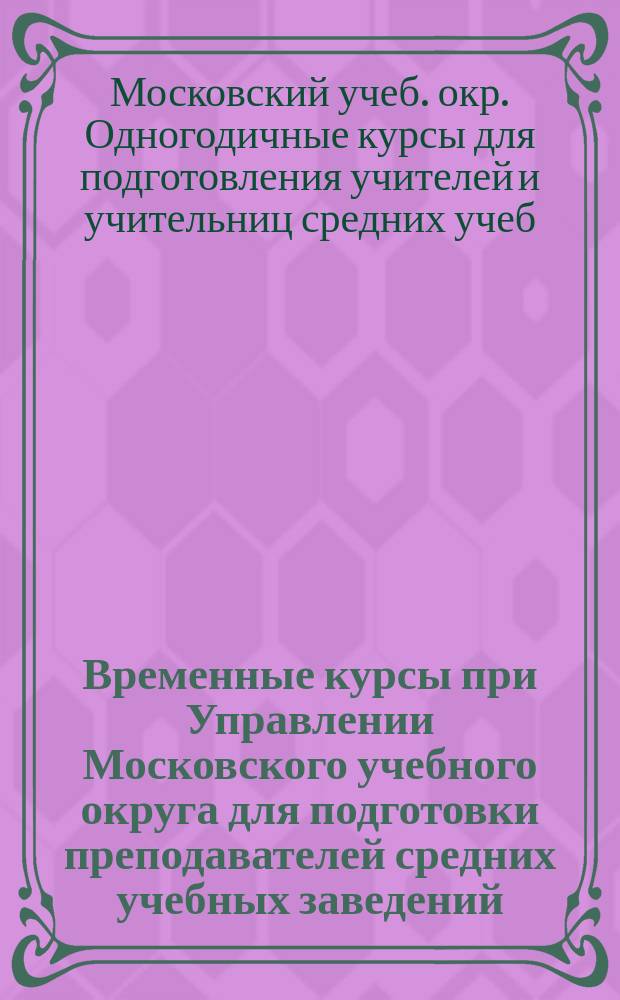 Временные курсы при Управлении Московского учебного округа для подготовки преподавателей средних учебных заведений : 2-е полугодие 1910 г. : Краткие сведения
