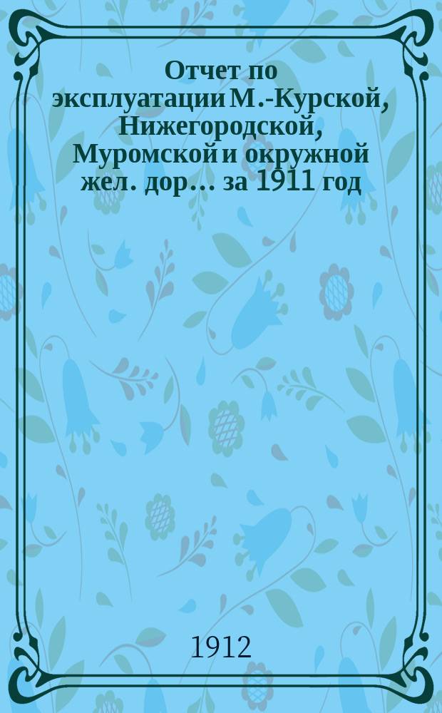 Отчет по эксплуатации М.-Курской, Нижегородской, Муромской и окружной жел. дор. ... за 1911 год