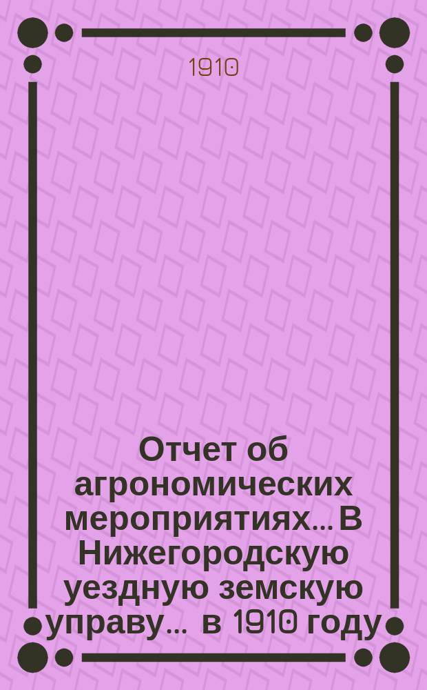 Отчет об агрономических мероприятиях... В Нижегородскую уездную земскую управу. ... в 1910 году