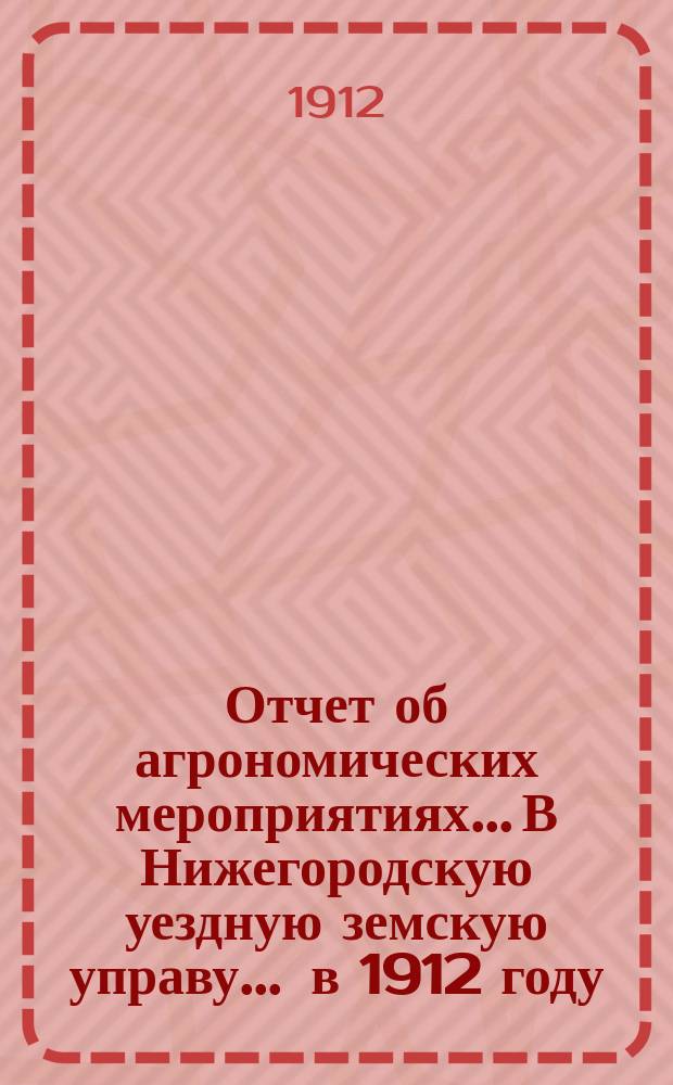 Отчет об агрономических мероприятиях... В Нижегородскую уездную земскую управу. ... в 1912 году