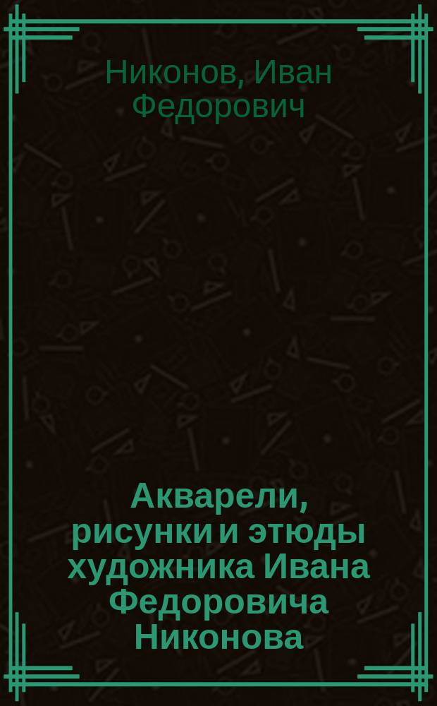 Акварели, рисунки и этюды художника Ивана Федоровича Никонова : Из собрания А.Е. Бурцева