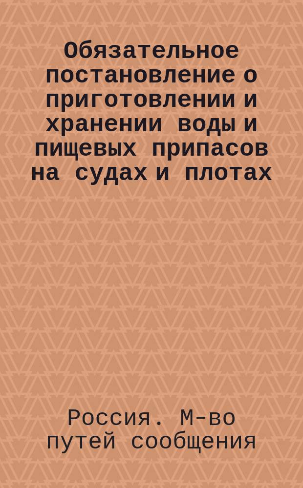 Обязательное постановление о приготовлении и хранении воды и пищевых припасов на судах и плотах, плавающих по водным путям округов путей сообщения во время угрожаемое и неблагополучное по холере, в развитии § 11 упрежденных 25-го марта сего года высочайшее учрежденной противочумной комиссией правил для предупреждения распространения холеры и чумы по внутренним водным путям [и др. материалы]