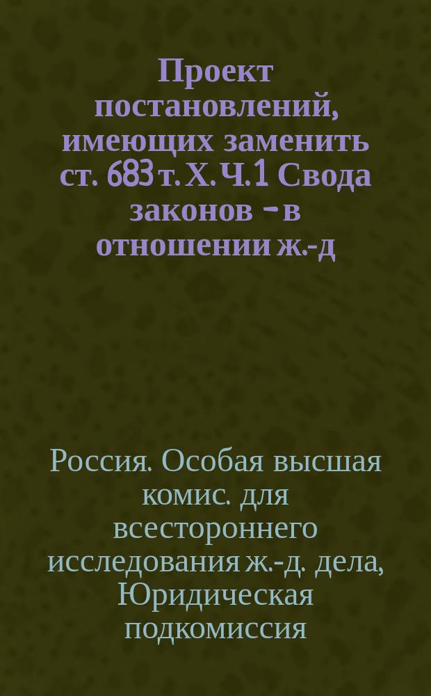 Проект постановлений, имеющих заменить ст. 683 т. Х. Ч. 1 Свода законов - в отношении ж.-д. предприятий : Сост. в соответствии с постановлением Юрид. подкомиссии