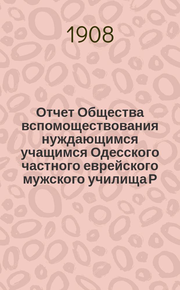 Отчет Общества вспомоществования нуждающимся учащимся Одесского частного еврейского мужского училища Р.Г. Болухер... ... за 1908 г.
