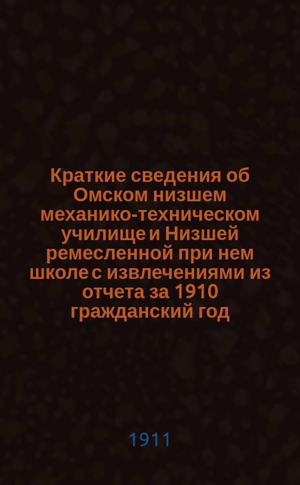 Краткие сведения об Омском низшем механико-техническом училище и Низшей ремесленной при нем школе с извлечениями из отчета за 1910 гражданский год