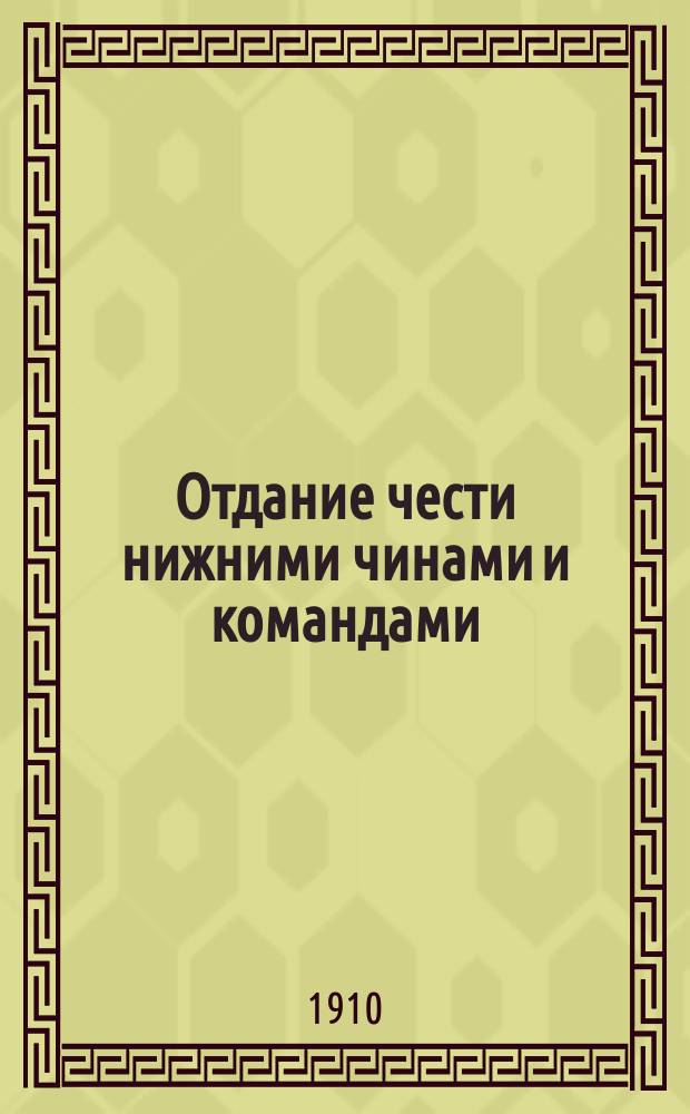 Отдание чести нижними чинами и командами : (Согласно высочайше утвержденного 23 марта 1910 г. Устава внутренней службы и строевого пехотного устава 1908 г.)