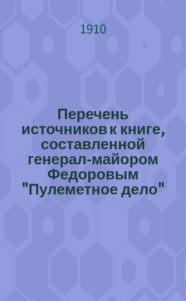 Перечень источников к книге, составленной генерал-майором Федоровым "Пулеметное дело" : Т. 1. Вып. 1