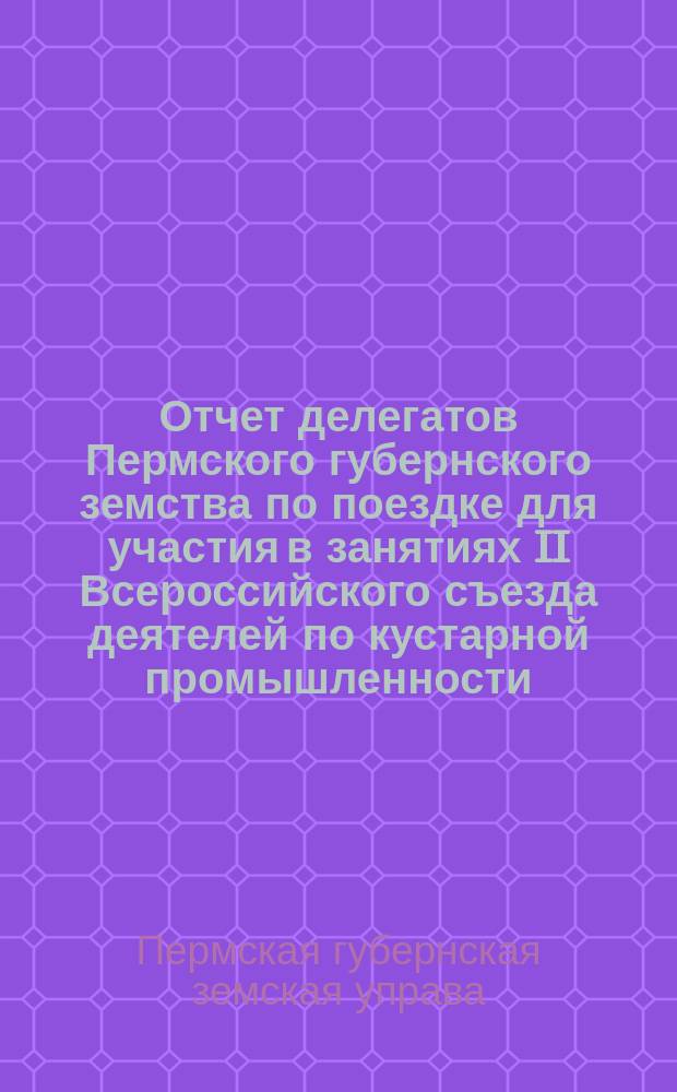 Отчет делегатов Пермского губернского земства по поездке для участия в занятиях II Всероссийского съезда деятелей по кустарной промышленности, бывшего в С.-Петербурге 21-28 февраля 1910 года : в Пермскую губернскую земскую управу
