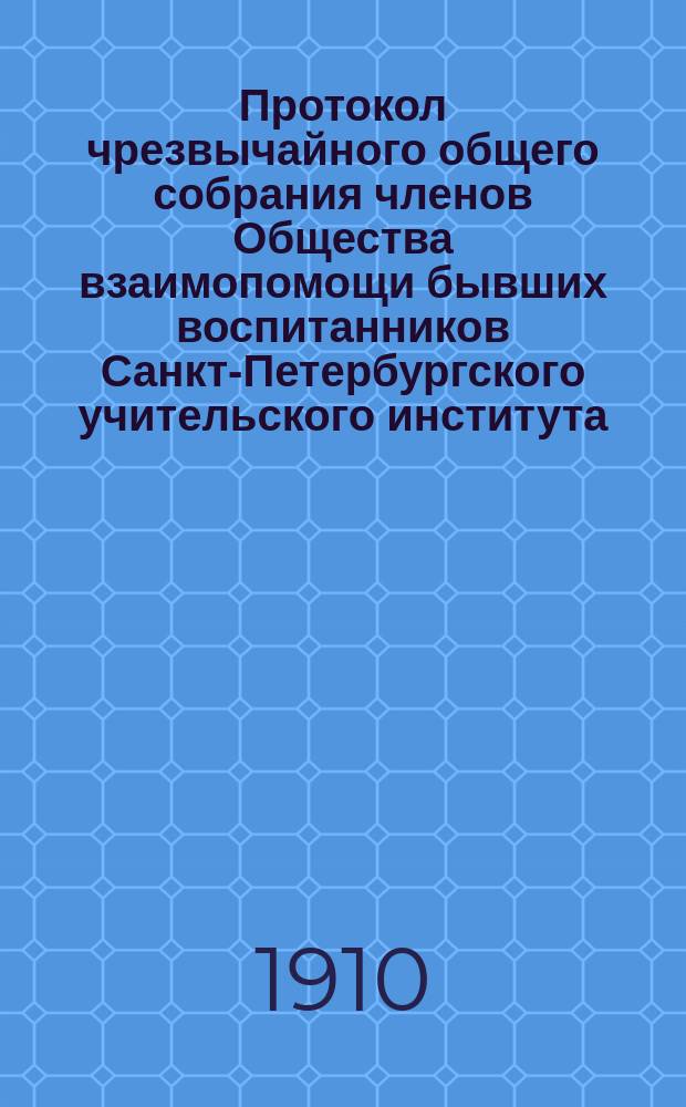 Протокол чрезвычайного общего собрания членов Общества взаимопомощи бывших воспитанников Санкт-Петербургского учительского института : 21 апреля 1910 г