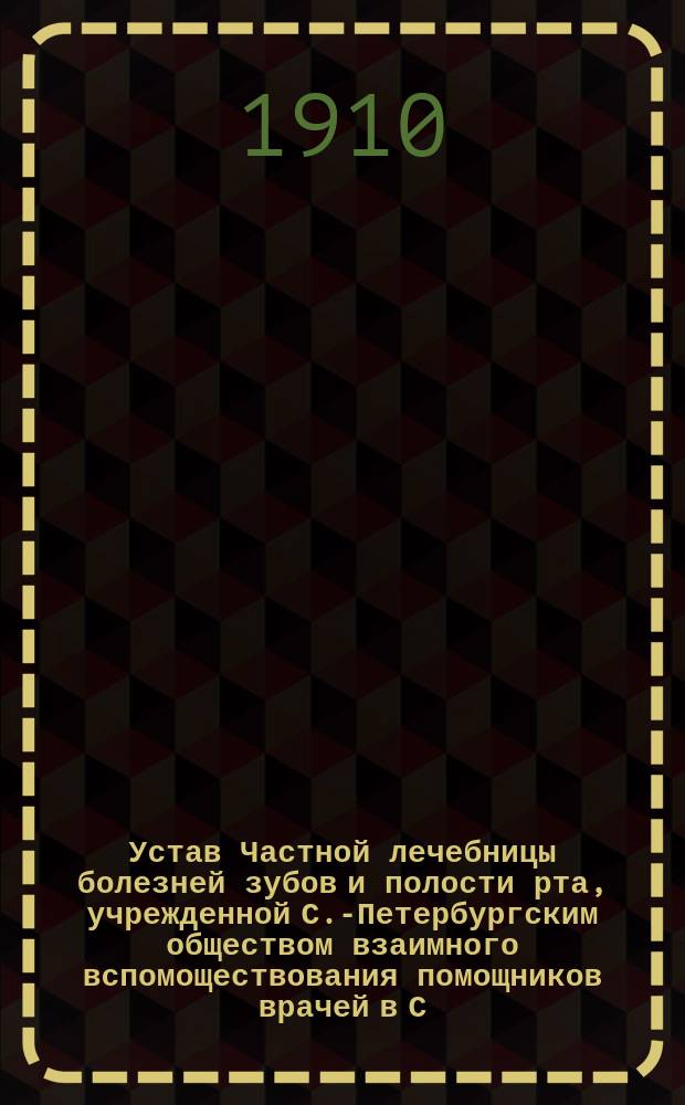 Устав Частной лечебницы болезней зубов и полости рта, учрежденной С.-Петербургским обществом взаимного вспомоществования помощников врачей в С.-Петербурге : Утв. 23 авг. 1910 г.
