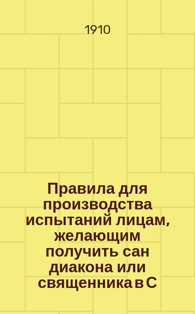 Правила для производства испытаний лицам, желающим получить сан диакона или священника в С.-Петербургской епархии, установленные определением Правления Спб. духовной семинарии от 1-10 июня 1910 г.
