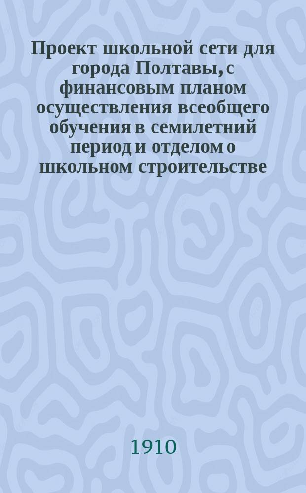 Проект школьной сети для города Полтавы, с финансовым планом осуществления всеобщего обучения в семилетний период и отделом о школьном строительстве