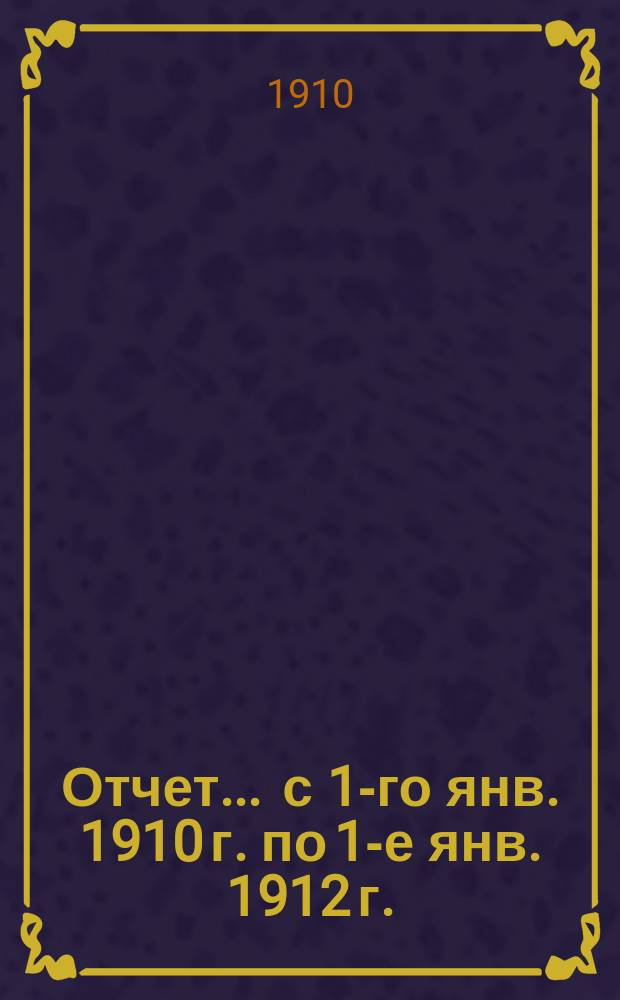 Отчет... ... с 1-го янв. 1910 г. по 1-е янв. 1912 г.