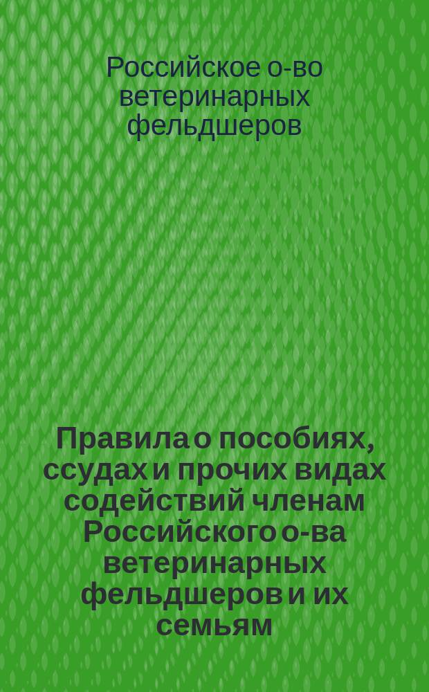 Правила о пособиях, ссудах и прочих видах содействий членам Российского о-ва ветеринарных фельдшеров и их семьям : Утв. общ. собранием 6-го июня 1910 г