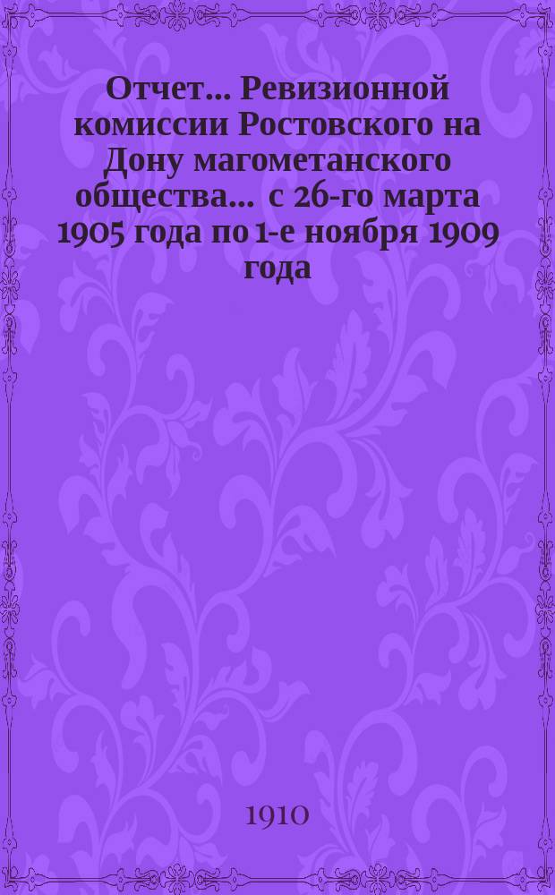 Отчет... Ревизионной комиссии Ростовского на Дону магометанского общества. ... с 26-го марта 1905 года по 1-е ноября 1909 года
