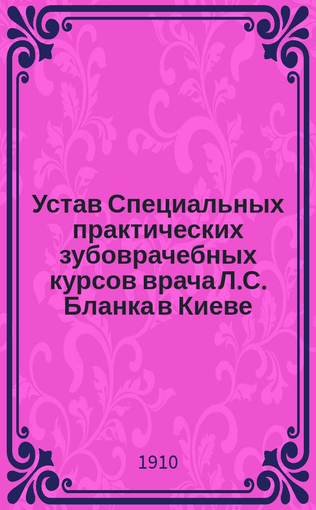 Устав Специальных практических зубоврачебных курсов врача Л.С. Бланка [в Киеве] : Утв. 22 июня 1910 г.