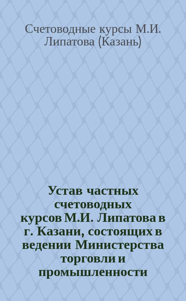 Устав частных счетоводных курсов М.И. Липатова в г. Казани, состоящих в ведении Министерства торговли и промышленности : Утв. 11 ноября 1910 г.