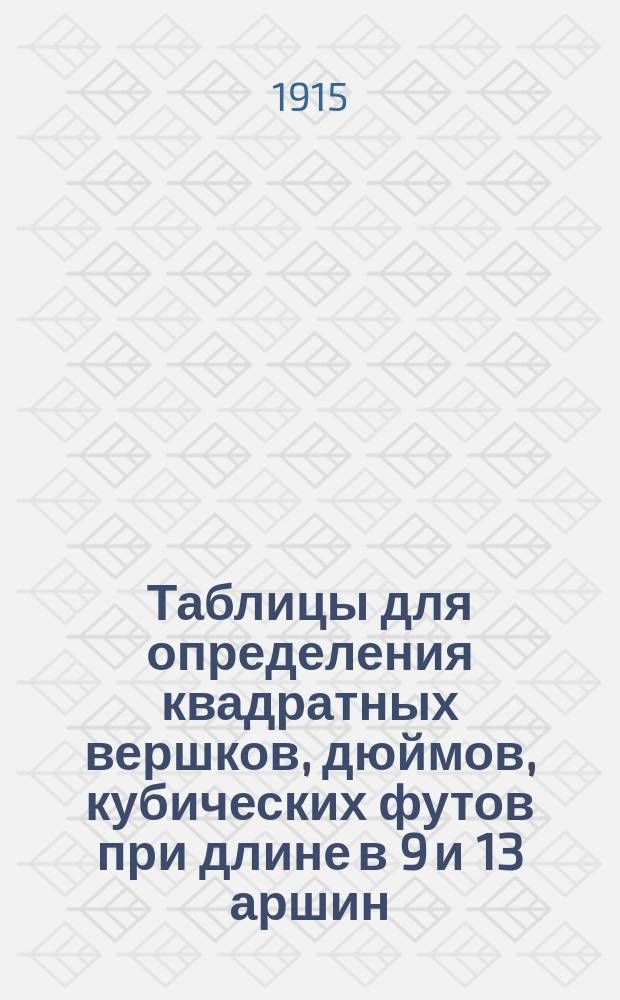 Таблицы для определения квадратных вершков, дюймов, кубических футов при длине в 9 и 13 аршин : Необходимое руководство для лесопромышленников