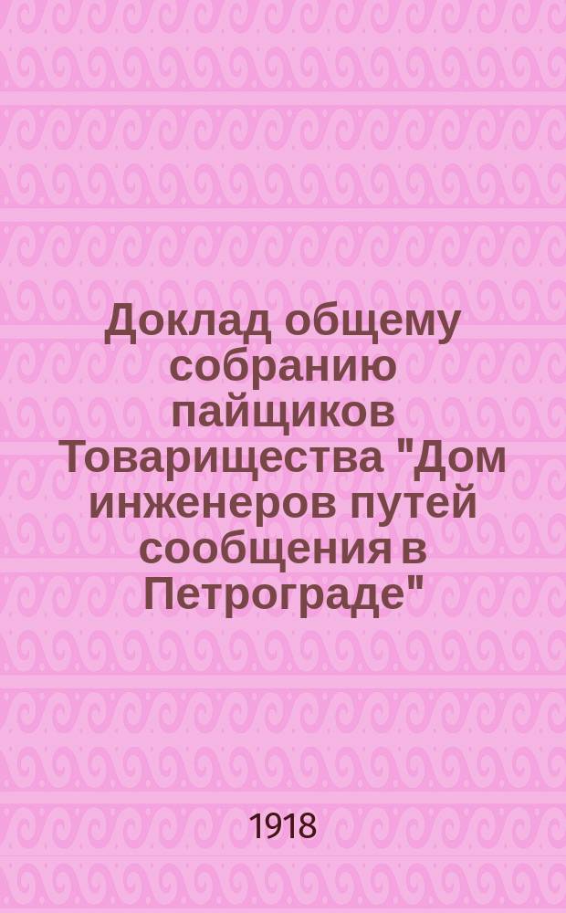 Доклад общему собранию пайщиков Товарищества "Дом инженеров путей сообщения в Петрограде"... ... 21/8 апреля 1918 года