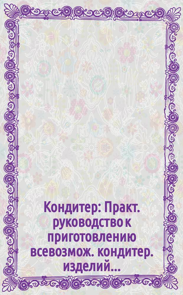 Кондитер : Практ. руководство к приготовлению всевозмож. кондитер. изделий..
