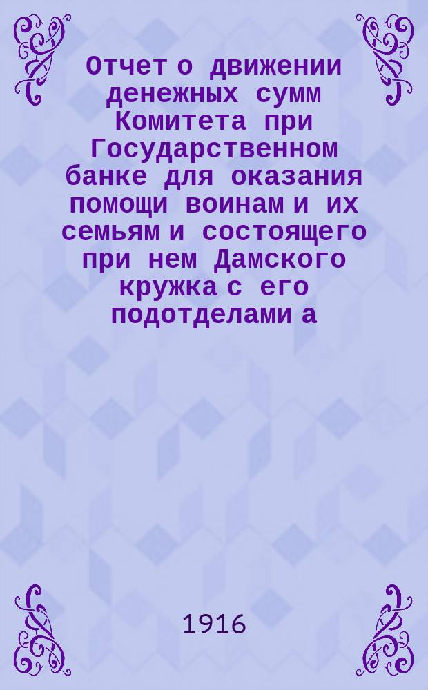 ... Отчет о движении денежных сумм Комитета при Государственном банке для оказания помощи воинам и их семьям и состоящего при нем Дамского кружка с его подотделами а) при Петроградской конторе и б) при Отделе зернохранилищ...