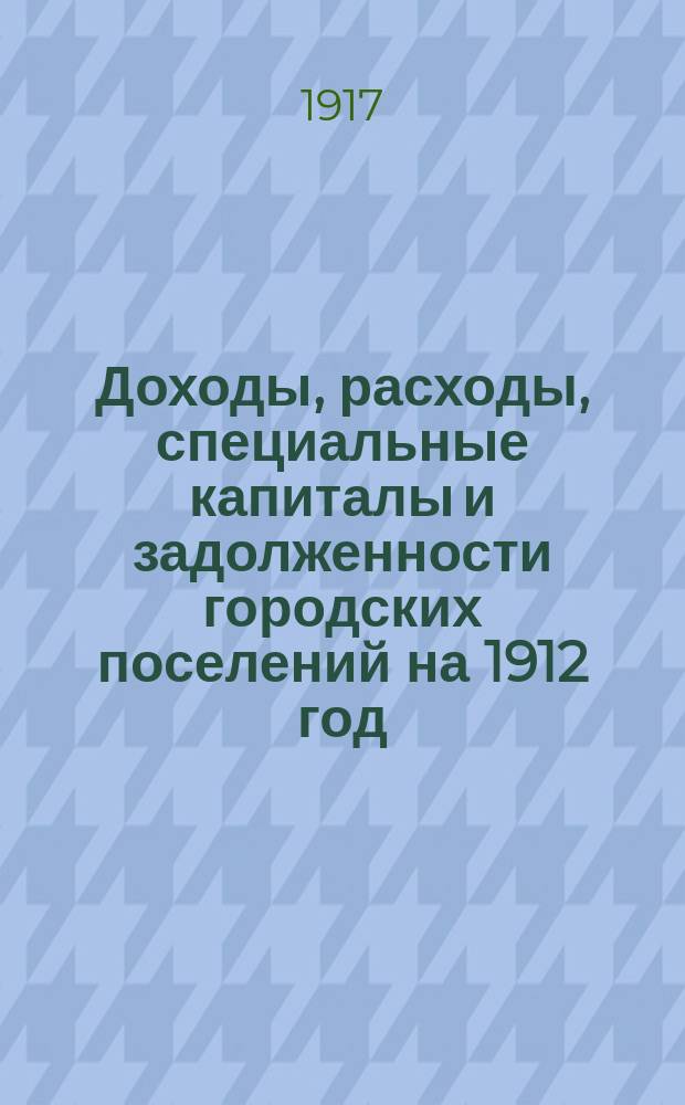 ... Доходы, расходы, специальные капиталы и задолженности городских поселений на 1912 год