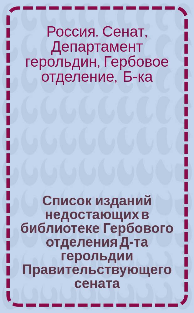 Список изданий недостающих в библиотеке Гербового отделения Д-та герольдии Правительствующего сената : Родословия