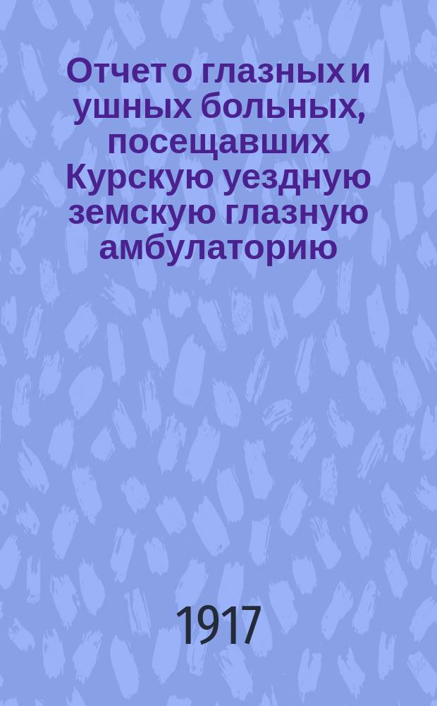 Отчет о глазных и ушных больных, посещавших Курскую уездную земскую глазную амбулаторию, а также занимавших 10 кроватей, находящихся при оной, в 1916 г. окулиста Курского уезд. земства А.Я. Шиле Курскому 53 очередному уездному земскому собранию