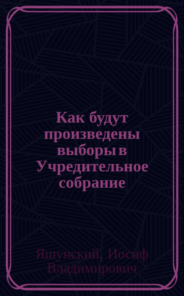 Как будут произведены выборы в Учредительное собрание; Положение о выборах в общедоступном изложении / И.В. Яшунский