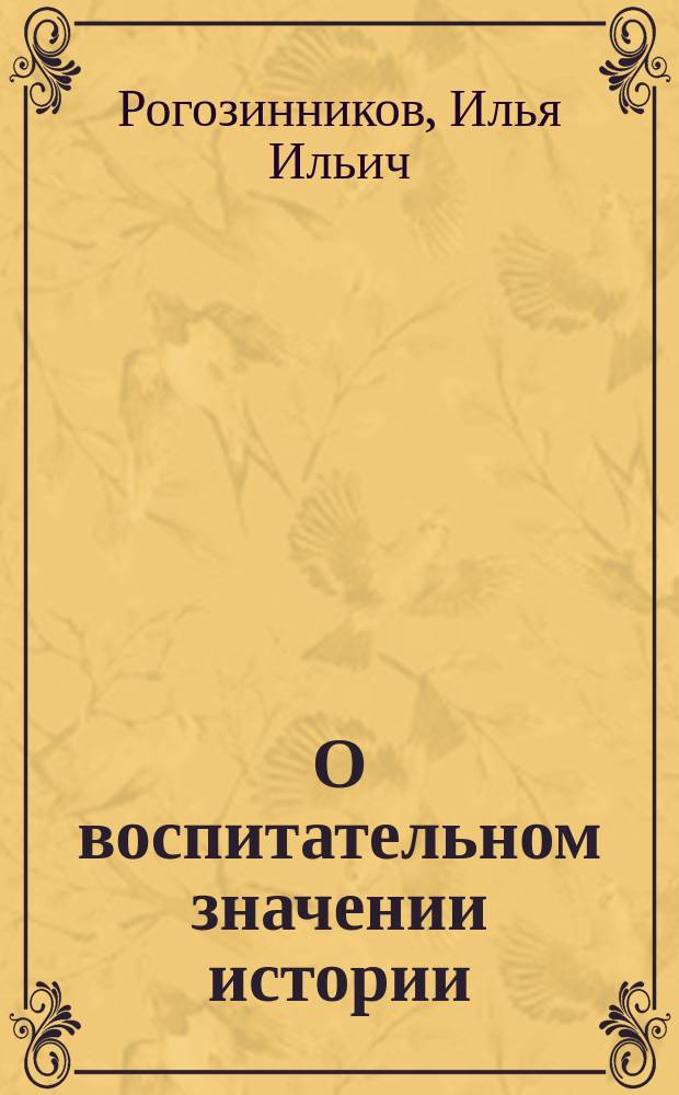 О воспитательном значении истории : Речь, произнес. на публ. акте Шуйской шестиклассной прогимназии директором И.И. Рогозинниковым, 6 июня 1882 г