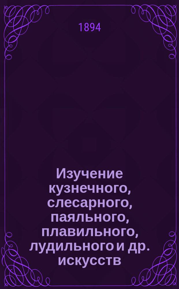 Изучение кузнечного, слесарного, паяльного, плавильного, лудильного и др. искусств : С прил. полного наставления для практики гальванопластики, бронзирования, золочения, серебрения и эмалирования металлов, по новейшим способам усовершенствованным согласно соврем. требованиям