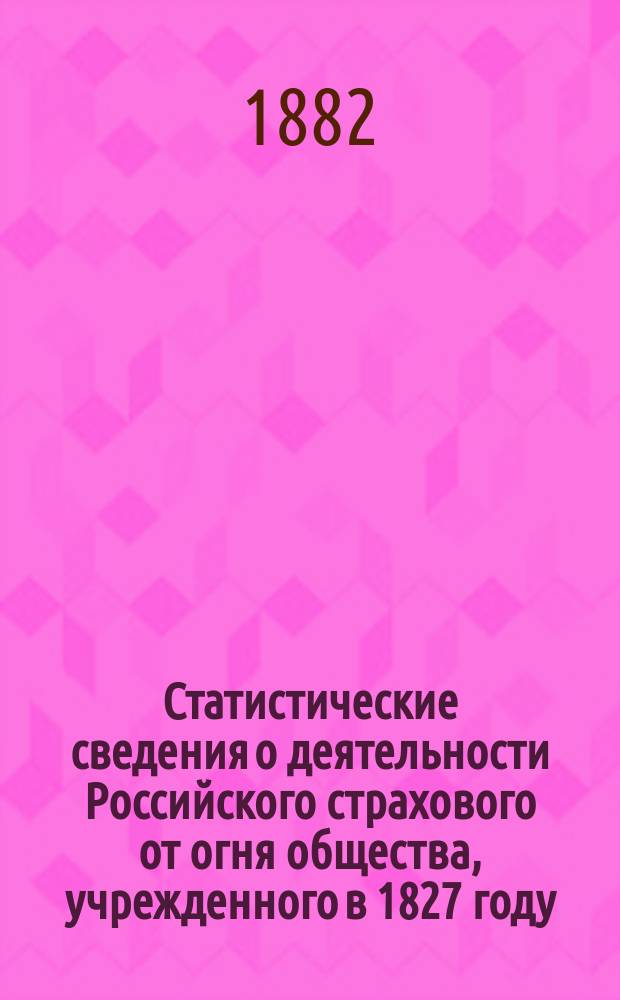 Статистические сведения о деятельности Российского страхового от огня общества, учрежденного в 1827 году, за время с 1877 по 1880 включительно : Продолжение труда, изд. в 1877 г. в память 50-летн. юбилея О-ва