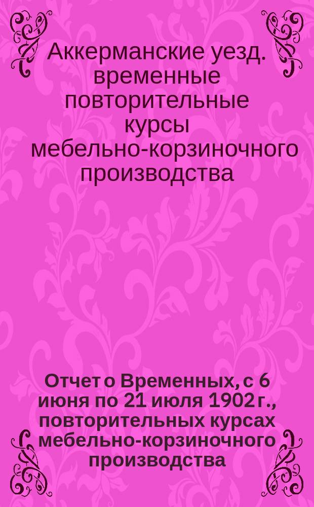 Отчет о Временных, с 6 июня по 21 июля 1902 г., повторительных курсах мебельно-корзиночного производства, устроенных в г. Аккермане, при Первом Женском приходском училище для учителей народных училищ Бессарабской губернии 2-го района