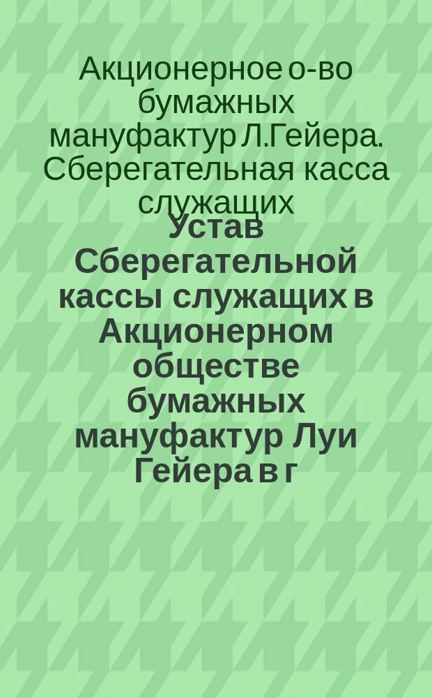 Устав Сберегательной кассы служащих в Акционерном обществе бумажных мануфактур Луи Гейера в г. Лодзи : Утв. 27 марта 1901 г.