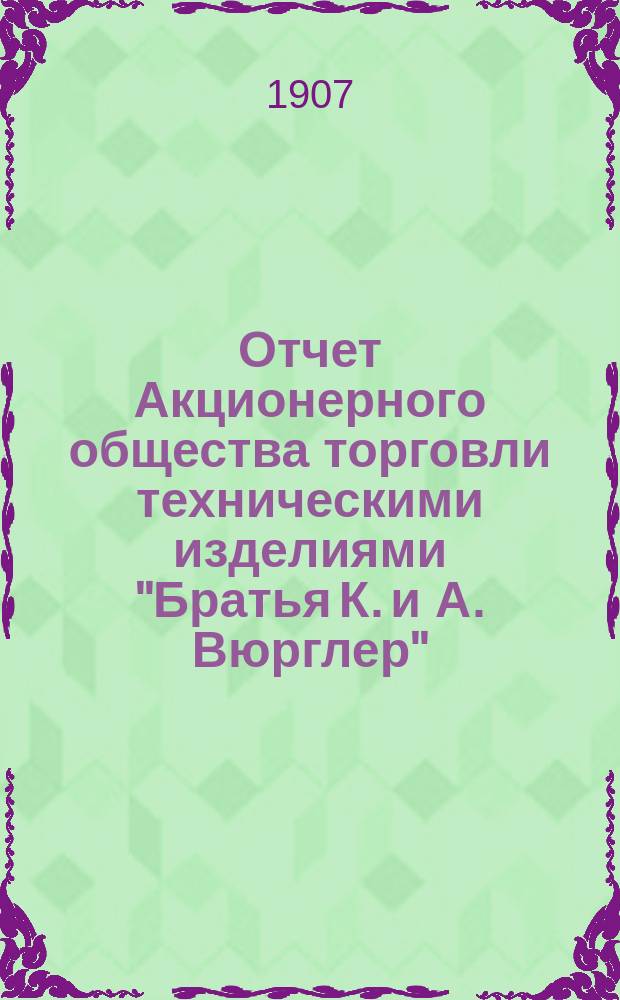Отчет Акционерного общества торговли техническими изделиями "Братья К. и А. Вюрглер"... ... за седьмой операционный 1906-1907 год