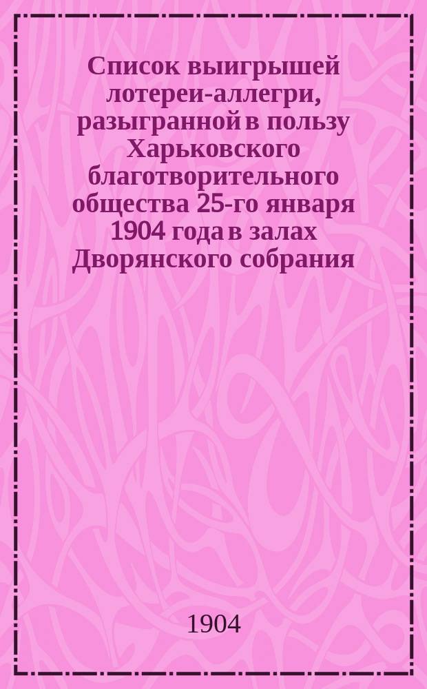 Список выигрышей лотереи-аллегри, разыгранной в пользу Харьковского благотворительного общества 25-го января 1904 года в залах Дворянского собрания