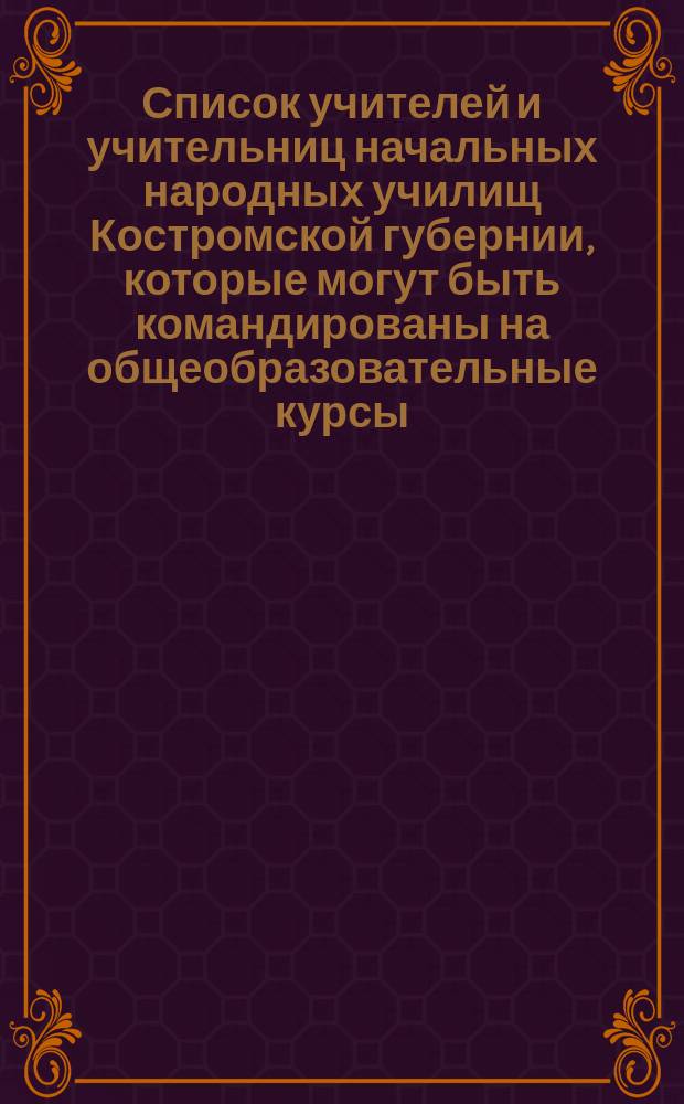 Список учителей и учительниц начальных народных училищ Костромской губернии, которые могут быть командированы на общеобразовательные курсы, имеющие быть в г. Костроме в июне 1904 г.