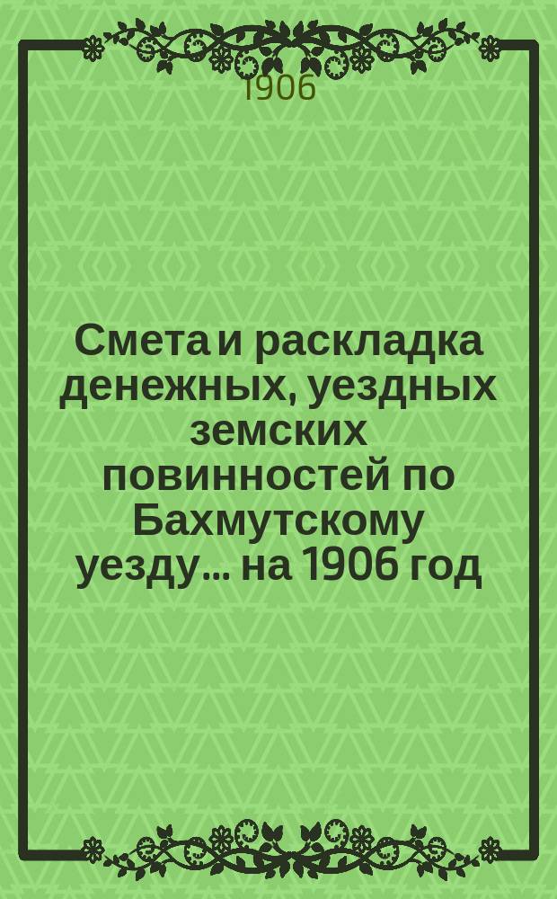 Смета и раскладка денежных, уездных земских повинностей по Бахмутскому уезду... ... на 1906 год